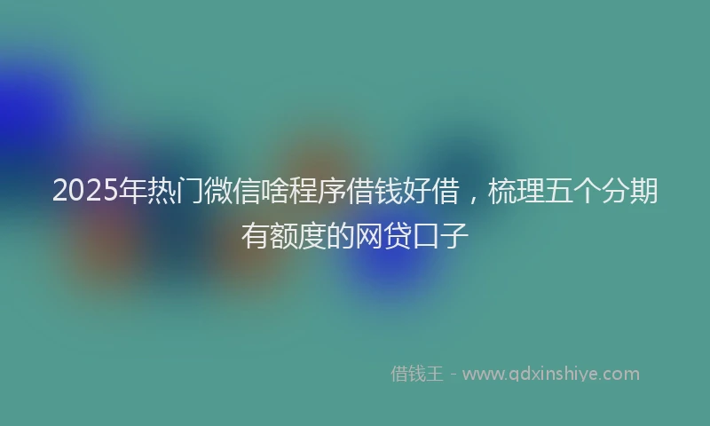 2025年热门微信啥程序借钱好借，梳理五个分期有额度的网贷口子