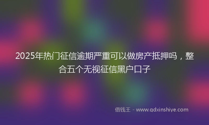 2025年热门征信逾期严重可以做房产抵押吗，整合五个无视征信黑户口子