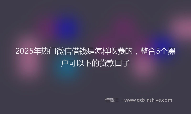 2025年热门微信借钱是怎样收费的，整合5个黑户可以下的贷款口子