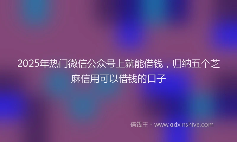 2025年热门微信公众号上就能借钱，归纳五个芝麻信用可以借钱的口子