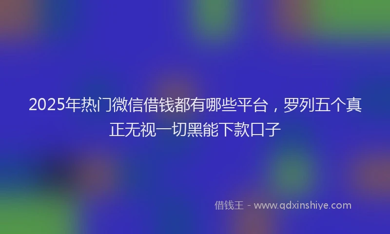 2025年热门微信借钱都有哪些平台，罗列五个真正无视一切黑能下款口子