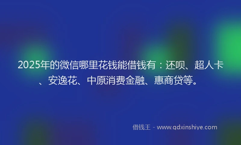 2025年的微信哪里花钱能借钱有：还呗、超人卡、安逸花、中原消费金融、惠商贷等。