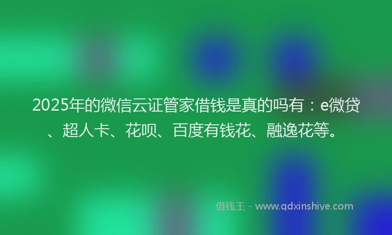 2025年的微信云证管家借钱是真的吗有：e微贷、超人卡、花呗、百度有钱花、融逸花等。