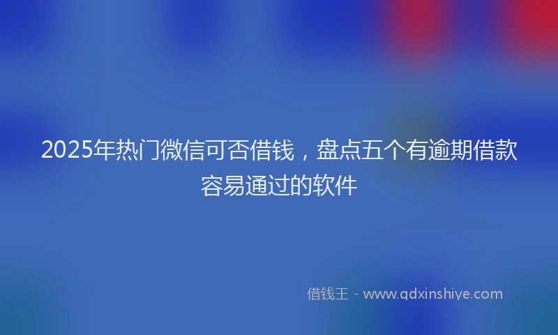 2025年热门微信可否借钱，盘点五个有逾期借款容易通过的软件