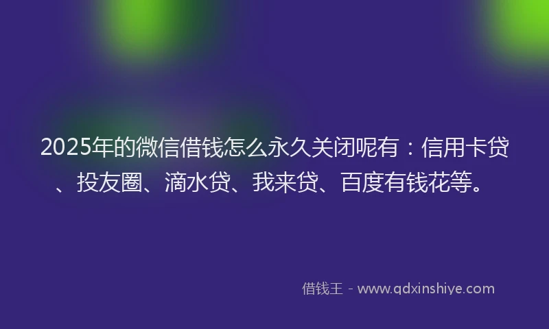 2025年的微信借钱怎么永久关闭呢有：信用卡贷、投友圈、滴水贷、我来贷、百度有钱花等。