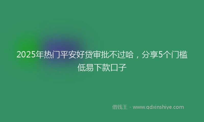 2025年热门平安好贷审批不过哈，分享5个门槛低易下款口子