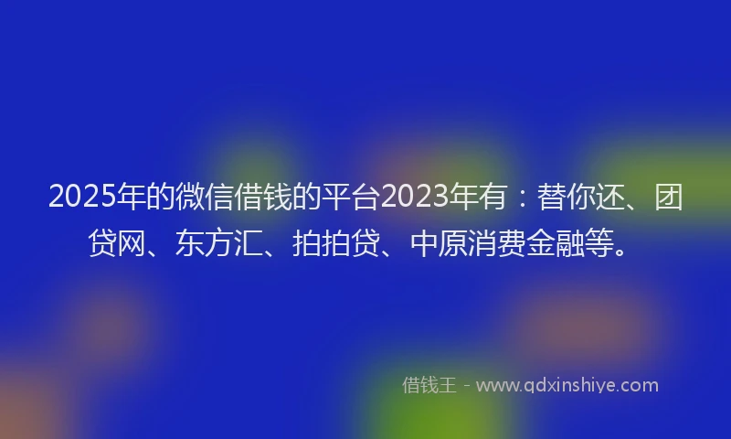 2025年的微信借钱的平台2023年有：替你还、团贷网、东方汇、拍拍贷、中原消费金融等。