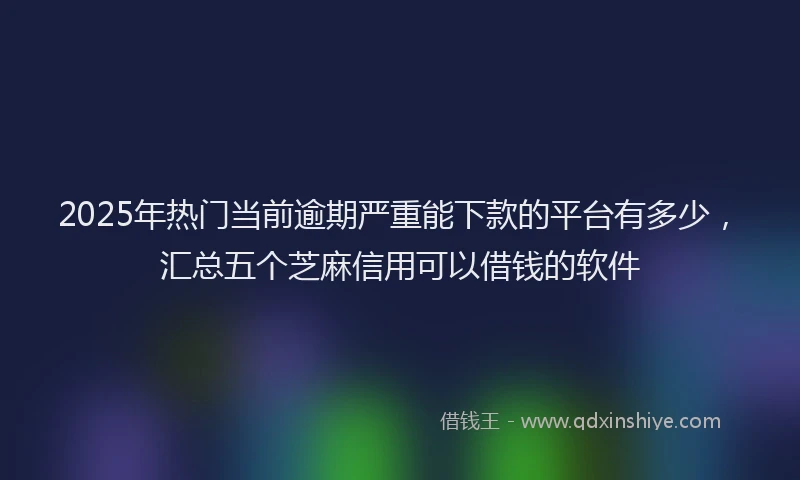 2025年热门当前逾期严重能下款的平台有多少，汇总五个芝麻信用可以借钱的软件