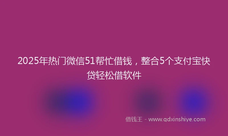 2025年热门微信51帮忙借钱，整合5个支付宝快贷轻松借软件