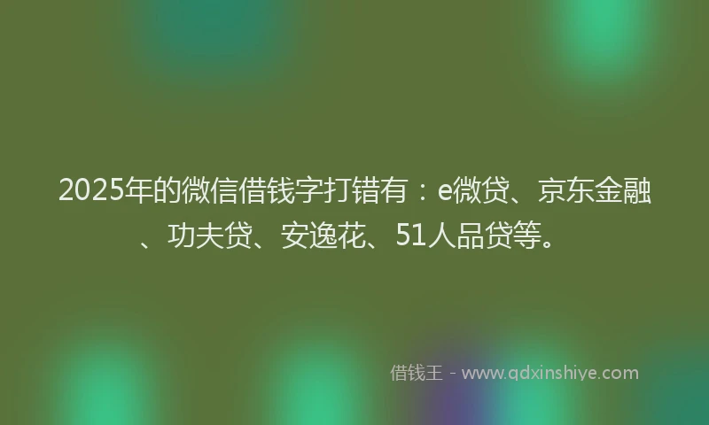 2025年的微信借钱字打错有：e微贷、京东金融、功夫贷、安逸花、51人品贷等。
