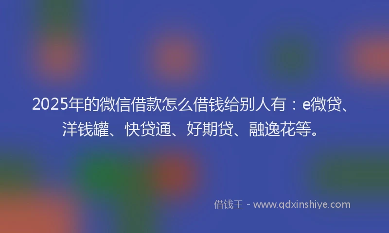 2025年的微信借款怎么借钱给别人有：e微贷、洋钱罐、快贷通、好期贷、融逸花等。