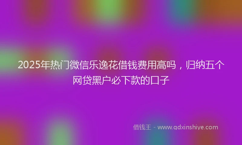 2025年热门微信乐逸花借钱费用高吗，归纳五个网贷黑户必下款的口子