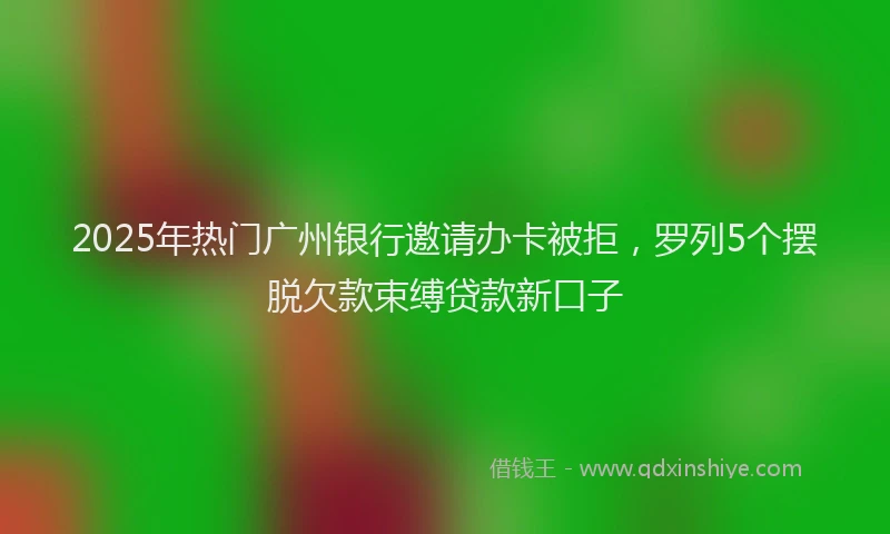 2025年热门广州银行邀请办卡被拒，罗列5个摆脱欠款束缚贷款新口子