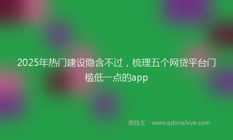 2025年热门建设隐含不过，梳理五个网贷平台门槛低一点的app
