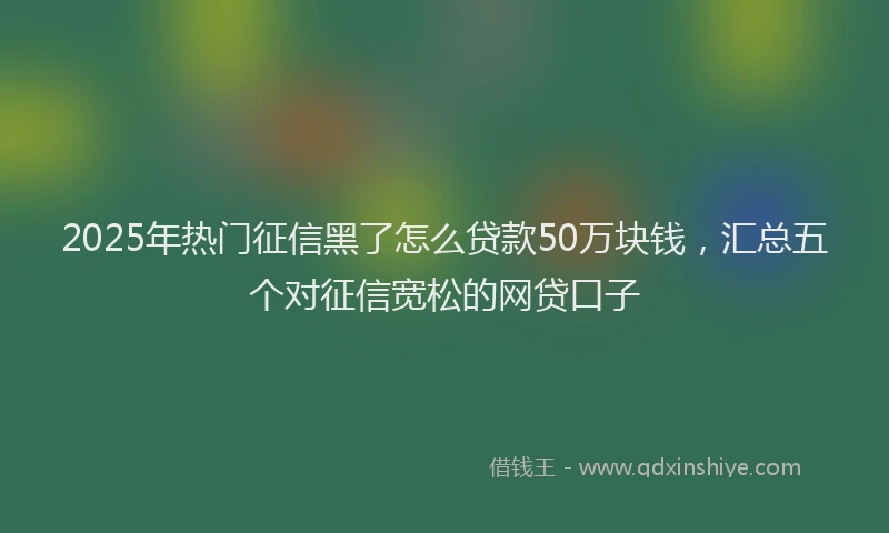 2025年热门征信黑了怎么贷款50万块钱，汇总五个对征信宽松的网贷口子
