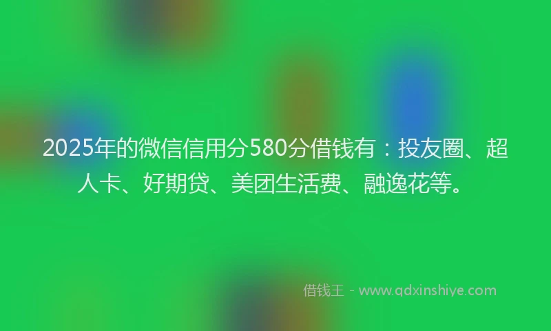 2025年的微信信用分580分借钱有：投友圈、超人卡、好期贷、美团生活费、融逸花等。