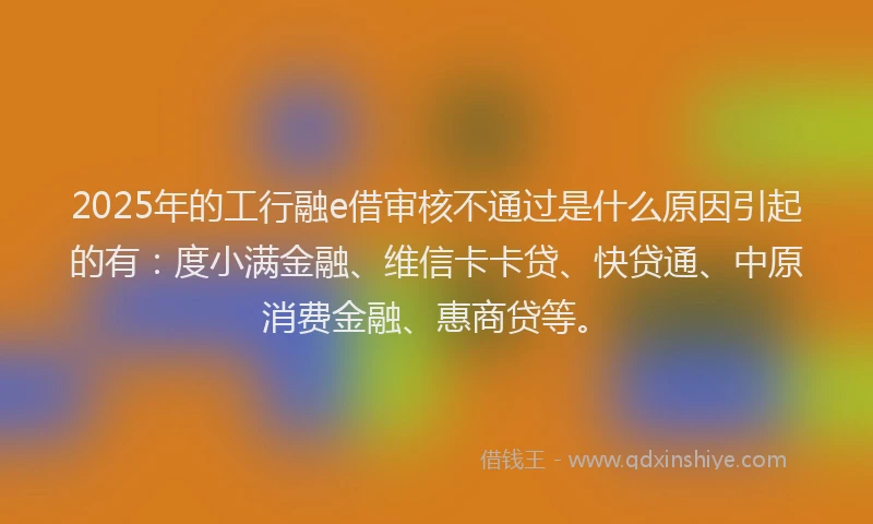 2025年的工行融e借审核不通过是什么原因引起的有：度小满金融、维信卡卡贷、快贷通、中原消费金融、惠商贷等。