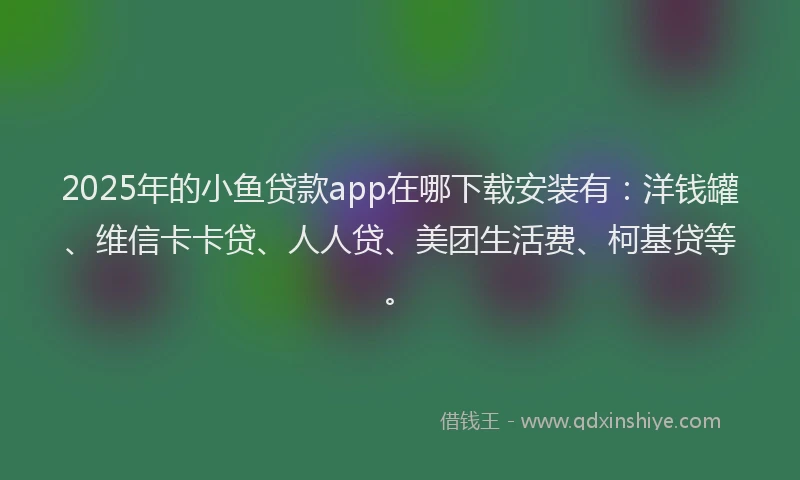 2025年的小鱼贷款app在哪下载安装有：洋钱罐、维信卡卡贷、人人贷、美团生活费、柯基贷等。