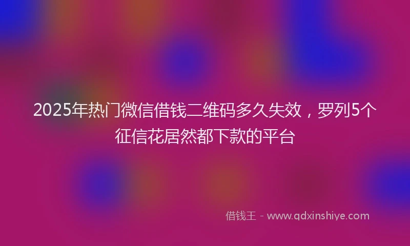 2025年热门微信借钱二维码多久失效，罗列5个征信花居然都下款的平台