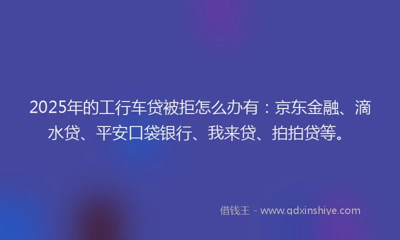 2025年的工行车贷被拒怎么办有：京东金融、滴水贷、平安口袋银行、我来贷、拍拍贷等。