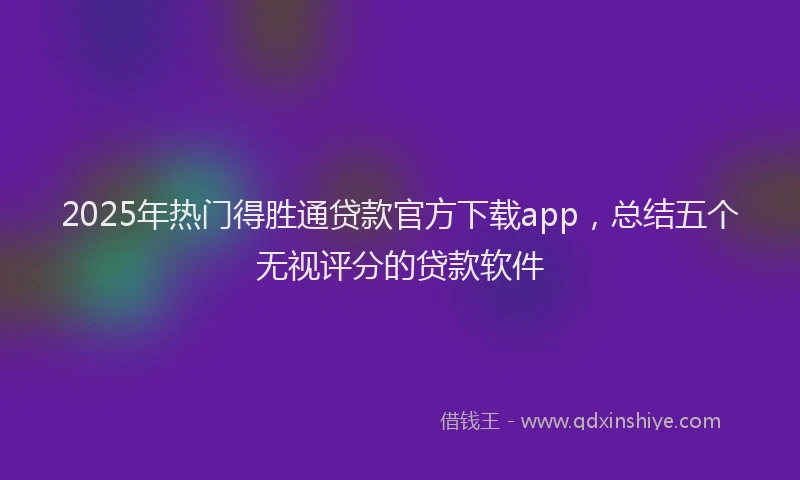 2025年热门得胜通贷款官方下载app，总结五个无视评分的贷款软件
