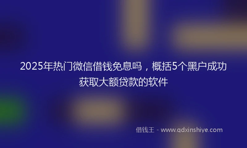 2025年热门微信借钱免息吗，概括5个黑户成功获取大额贷款的软件