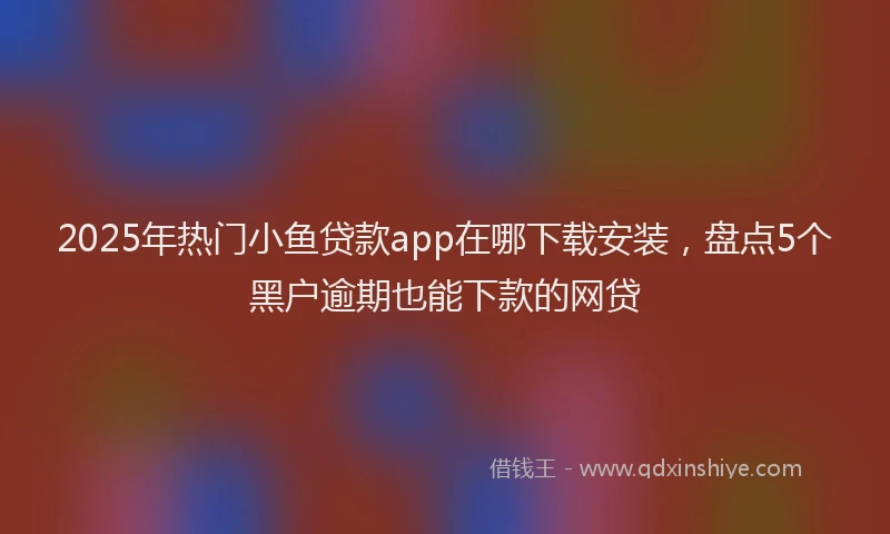 2025年热门小鱼贷款app在哪下载安装，盘点5个黑户逾期也能下款的网贷