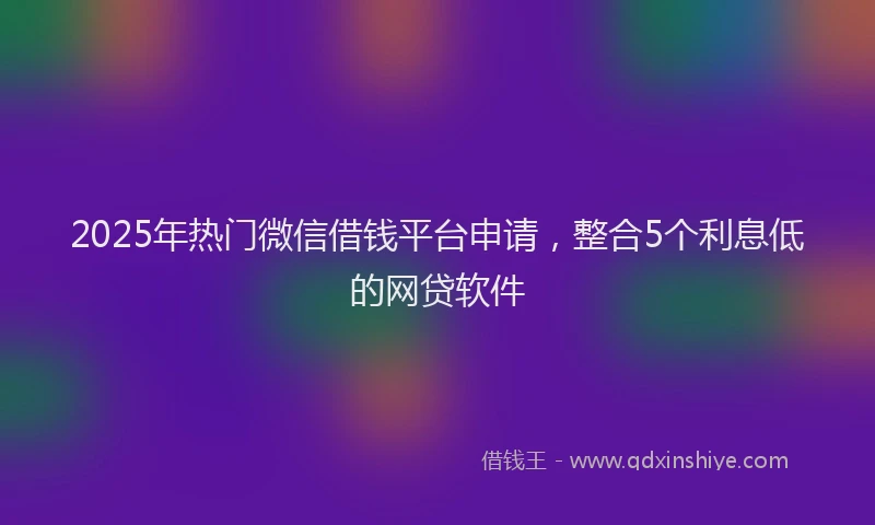 2025年热门微信借钱平台申请，整合5个利息低的网贷软件