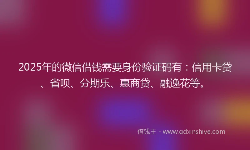 2025年的微信借钱需要身份验证码有：信用卡贷、省呗、分期乐、惠商贷、融逸花等。