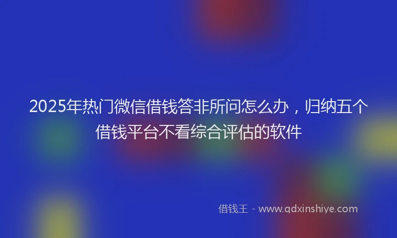 2025年热门微信借钱答非所问怎么办，归纳五个借钱平台不看综合评估的软件