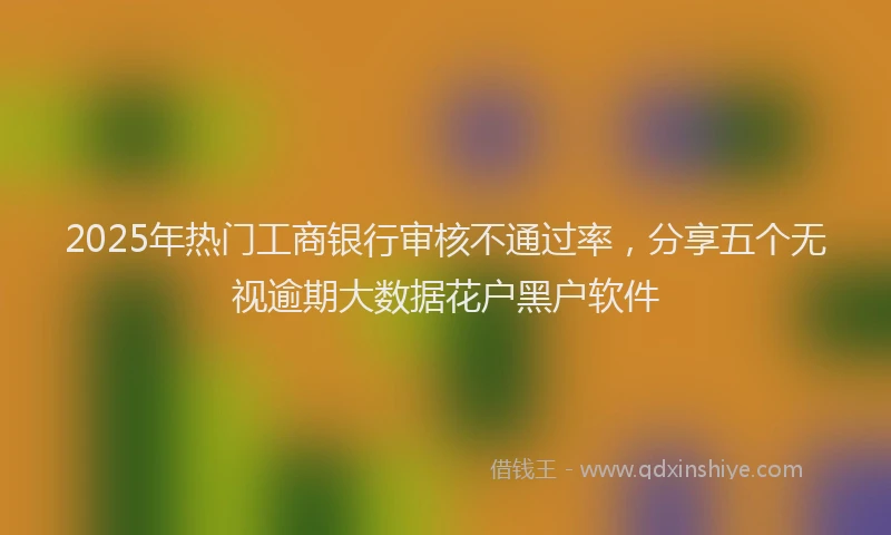 2025年热门工商银行审核不通过率，分享五个无视逾期大数据花户黑户软件