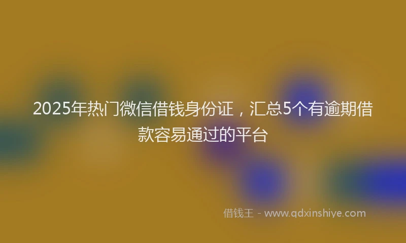 2025年热门微信借钱身份证，汇总5个有逾期借款容易通过的平台