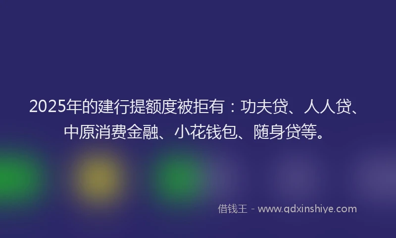 2025年的建行提额度被拒有：功夫贷、人人贷、中原消费金融、小花钱包、随身贷等。