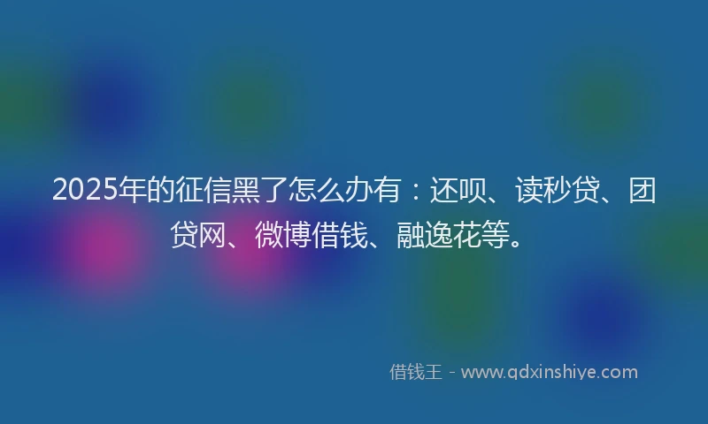 2025年的征信黑了怎么办有：还呗、读秒贷、团贷网、微博借钱、融逸花等。