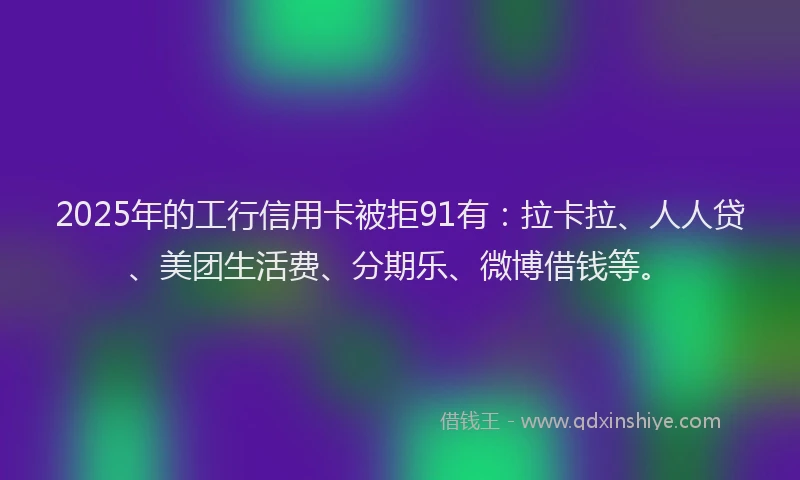 2025年的工行信用卡被拒91有：拉卡拉、人人贷、美团生活费、分期乐、微博借钱等。