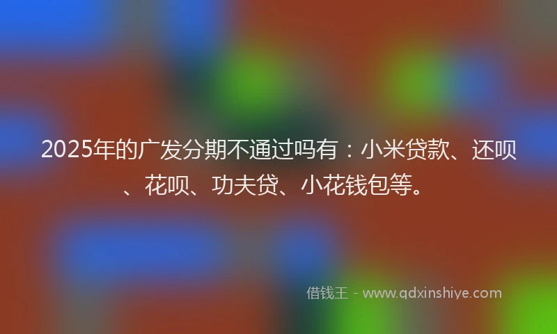 2025年的广发分期不通过吗有：小米贷款、还呗、花呗、功夫贷、小花钱包等。