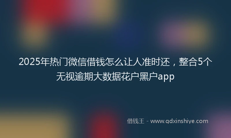 2025年热门微信借钱怎么让人准时还，整合5个无视逾期大数据花户黑户app