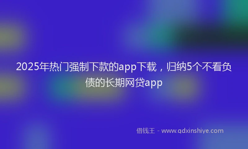 2025年热门强制下款的app下载，归纳5个不看负债的长期网贷app