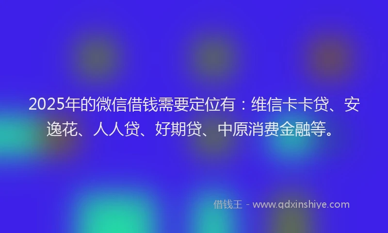 2025年的微信借钱需要定位有：维信卡卡贷、安逸花、人人贷、好期贷、中原消费金融等。