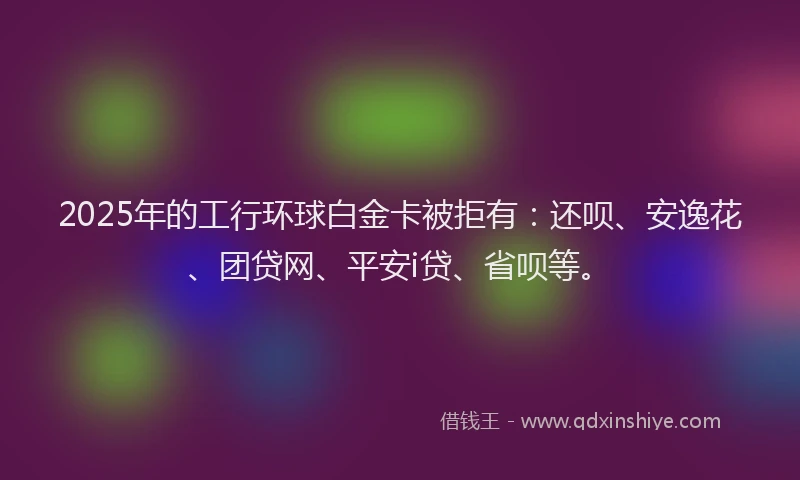 2025年的工行环球白金卡被拒有：还呗、安逸花、团贷网、平安i贷、省呗等。