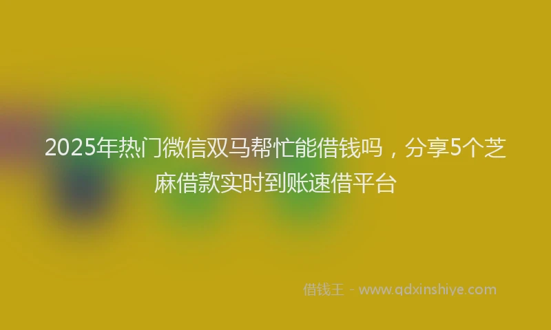 2025年热门微信双马帮忙能借钱吗，分享5个芝麻借款实时到账速借平台