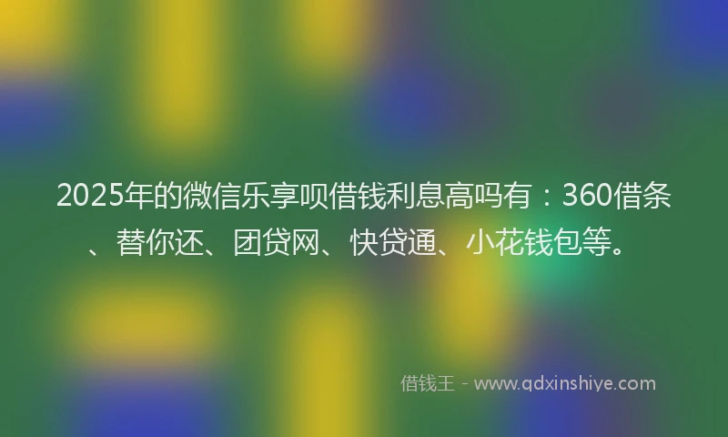 2025年的微信乐享呗借钱利息高吗有：360借条、替你还、团贷网、快贷通、小花钱包等。