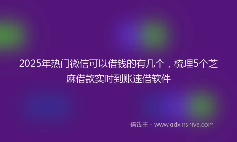 2025年热门微信可以借钱的有几个，梳理5个芝麻借款实时到账速借软件