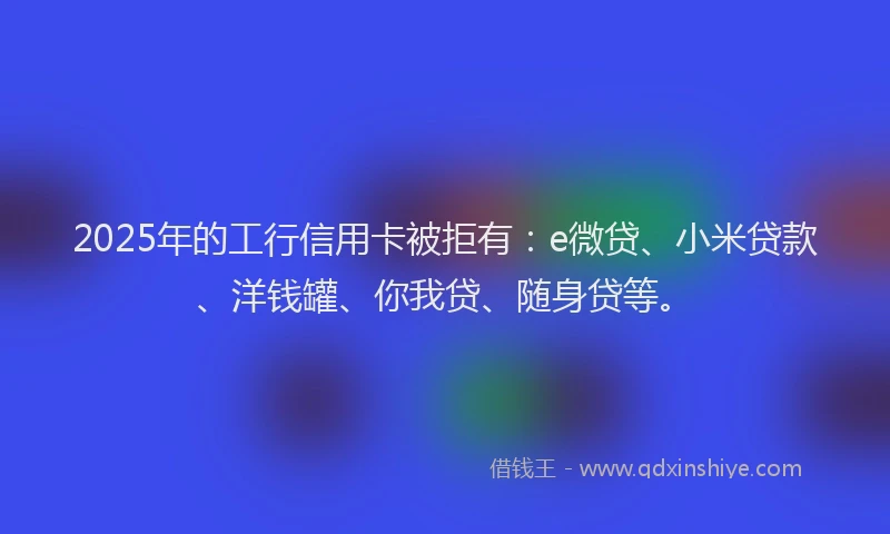 2025年的工行信用卡被拒有：e微贷、小米贷款、洋钱罐、你我贷、随身贷等。