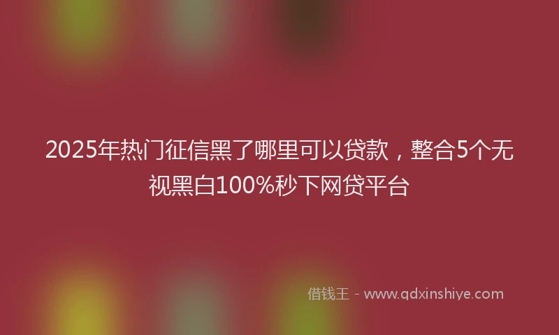 2025年热门征信黑了哪里可以贷款，整合5个无视黑白100%秒下网贷平台