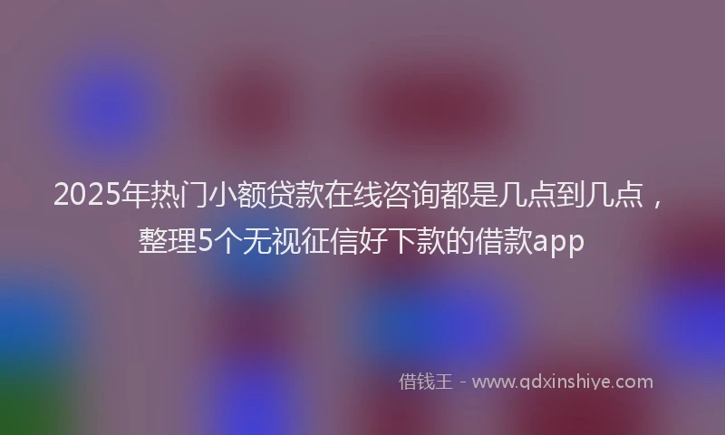 2025年热门小额贷款在线咨询都是几点到几点，整理5个无视征信好下款的借款app