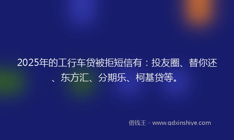 2025年的工行车贷被拒短信有：投友圈、替你还、东方汇、分期乐、柯基贷等。