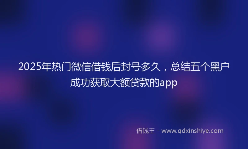 2025年热门微信借钱后封号多久，总结五个黑户成功获取大额贷款的app