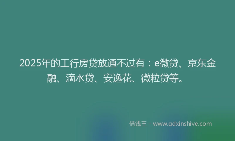 2025年的工行房贷放通不过有：e微贷、京东金融、滴水贷、安逸花、微粒贷等。