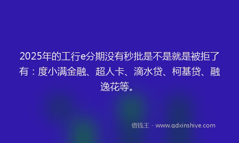 2025年的工行e分期没有秒批是不是就是被拒了有：度小满金融、超人卡、滴水贷、柯基贷、融逸花等。